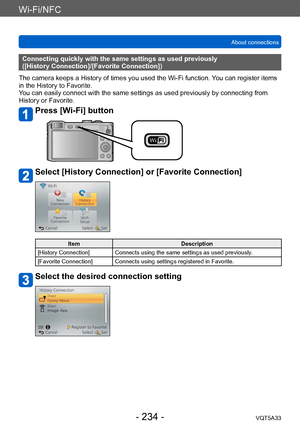 Page 234Wi-Fi/NFC
About connectionsVQT5A33
- 234 -
Connecting quickly with the same settings as used previously 
([History Connection]/[Favorite Connection])
The camera keeps a History of times you used the Wi-Fi function.  You can register items 
in the History to Favorite. 
You can easily connect with the same settings as used previously by connecting from 
History or Favorite.
Press [Wi-Fi] button
Select [History Connection] or [Favorite Connection]
Item Description
[History Connection] Connects using the...