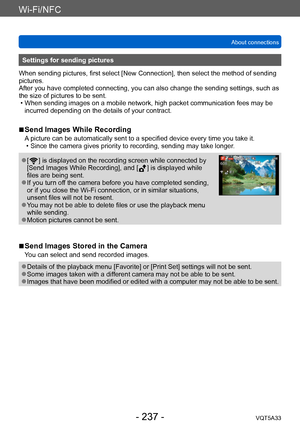 Page 237Wi-Fi/NFC
About connectionsVQT5A33
- 237 -
Settings for sending pictures
When sending pictures, first select [New Connection], then select the method of sending 
pictures. 
After you have completed connecting, you can also change the sending settings, such as 
the size of pictures to be sent.
 • When sending images on a mobile network, high packet communication fees may be  incurred depending on the details of your contract.
 ■Send Images While Recording
A picture can be automatically sent to a specified...