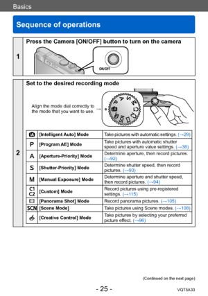 Page 25Basics
Sequence of operations
VQT5A33- 25 -
Basics
1
Press the Camera [ON/OFF] button to turn on the camera
2
Set to the desired recording mode
Align the mode dial correctly to 
the mode that you want to use. →
[Intelligent Auto] Mode
Take pictures with automatic settings.  (→29)
[Program AE] ModeTake pictures with automatic shutter 
speed and aperture value settings. 
(→38)
[Aperture-Priority] ModeDetermine aperture, then record pictures. 
(→92)
[Shutter-Priority] ModeDetermine shutter speed, then...