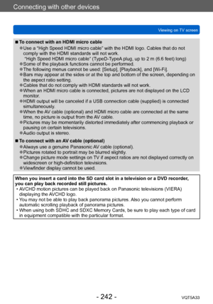 Page 242Connecting with other devices
Viewing on TV screenVQT5A33
- 242 -
 ■To connect with an HDMI micro cable
 ●Use a “High Speed HDMI micro cable” with the HDMI logo. Cables that do not 
comply with the HDMI standards will not work. 
 “High Speed HDMI micro cable” (TypeD-TypeA plug, up to 2 m (6.6 feet) long)
 ●Some of the playback functions cannot be performed. ●The following menus cannot be used: [Setup], [Playback], and [Wi-Fi]. ●Bars may appear at the sides or at the top and bottom of the screen,...