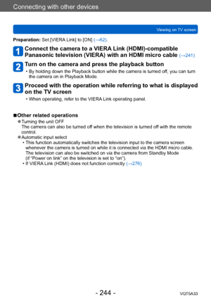 Page 244Connecting with other devices
Viewing on TV screenVQT5A33
- 244 -
Preparation: Set [VIERA Link] to [ON] (→62).
Connect the camera to a VIERA Link (HDMI)-compatible 
Panasonic television (VIERA) with an HDMI micro cable 
(→241)
Turn on the camera and press the playback button
 • By holding down the Playback button while the camera is turned off, you can turn the camera on in Playback Mode.
Proceed with the operation while referring to what is displayed 
on the TV screen
 • When operating, refer to the...