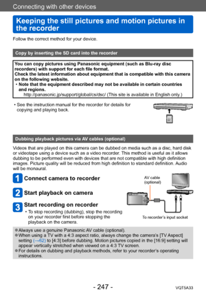 Page 247Connecting with other devices
Keeping the still pictures and motion pictures in 
the recorder
VQT5A33- 247 -
Follow the correct method for your device. 
Copy by inserting the SD card into the recorder
You can copy pictures using Panasonic equipment (such as Blu-ray disc 
recorders) with support for each file format.
Check the latest information about equipment that is compatible with this camera 
on the following website.
 •Note that the equipment described may not be available in certain countries 
and...