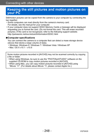 Page 248Connecting with other devices
Keeping the still pictures and motion pictures on 
your PC
VQT5A33- 248 -
Still/motion pictures can be copied from the camera to your computer by connecting the 
two together.
 • Some computers can read directly from the camera’
s memory card.  
For details, see the manual for your computer.
 • If your computer does not support SDXC Memory Cards a message will be displayed  requesting you to format the card. (Do not format the card. 

This will erase recorded 
pictures.) If...