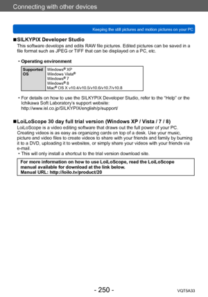 Page 250Connecting with other devices
Keeping the still pictures and motion pictures on your PCVQT5A33
- 250 -
 ■SILKYPIX Developer Studio
This software develops and edits RAW file pictures. Edited pictures can be saved in a 
file format such as JPEG or TIFF that can be displayed on a PC, etc.
 •Operating environment
Supported 
OS  Windows® XP
Windows Vista®
Windows® 7
Windows® 8
Mac® OS X v10.4/v10.5/v10.6/v10.7/v10.8
 • For details on how to use the SILKYPIX Developer Studio, refer to the “Help” or the...