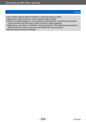 Page 256Connecting with other devices
Printing
VQT5A33
- 256 -
 ●Turn off the camera before inserting or removing memory cards. ●Disconnect USB connection cable (supplied) after printing. ●When the battery begins to run out during communication, a warning beep sounds. 
Cancel printing and disconnect USB connection cable (supplied).
 ●Still pictures recorded in a RAW file cannot be printed. (The still pictures recorded in 
JPEG file format at the same time as the RAW file can be printed.)
 ●Motion pictures cannot...