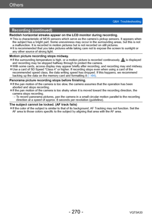 Page 270Others
Q&A  TroubleshootingVQT5A33
- 270 -
Recording (continued)
Reddish horizontal streaks appear on the LCD monitor during recording. ●This is characteristic of MOS sensors which serve as the camera’ s pickup sensors. It appears when 
the subject has a bright part. Some unevenness may occur in the surrounding areas, but this is not 
a malfunction. It is recorded in motion pictures but is not recorded on still pictures.
 ●It is recommended that you take pictures while taking care not to expose the...