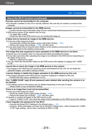 Page 274Others
Q&A  TroubleshootingVQT5A33
- 274 -
About the Wi-Fi function (continued)
Pictures cannot be transmitted to the computer. ●If a firewall is enabled by the OS or security software, this unit may be unable to connect to the 
computer.
Images cannot be transmitted to the WEB service. →  Confirm that the login information (lo gin ID/user name/email address/password) is correct. ●WEB service server or the network may be busy. →  T
ry again after a while.
 →  Check the site of the WEB service you are...