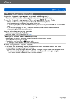 Page 277Others
Q&A  TroubleshootingVQT5A33
- 277 -
TV, computer, printer (continued)
Computer does not recognize card (only reads built-in memory). ●Disconnect USB connection cable (supplied) and reconnect with card in place.
Computer does not recognize card. (When using an SDXC Memory Cards) →  Check whether your computer is com patible with SDXC Memory Cards. 
http://panasonic.net/avc/sdcard/information/SDXC.html
 →  A

 message prompting you to format the card may appear when you connect it. Do not format the...