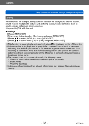 Page 33Basics
Taking pictures with automatic settings  [Intelligent Auto] Mode VQT5A33
- 33 -
[iHDR]
When there is, for example, strong contrast between the background and the subject, 
[iHDR] records multiple still pictures with differing exposures and combines them to 
create a single still picture rich in gradation.
It is preset to [ON] with this unit.
 ■Settings 
 Press [MENU/SET]  Use cursor button to select [Rec] menu and press [MENU/SET]  Press   to select [iHDR] and press [MENU/SET]  Press   to select...