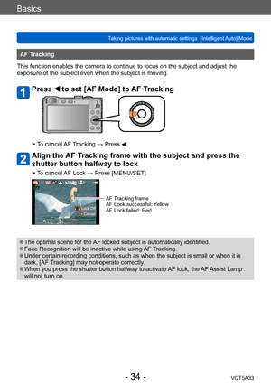 Page 34Basics
Taking pictures with automatic settings  [Intelligent Auto] Mode VQT5A33
- 34 -
AF Tracking
This function enables the camera to continue to focus on the subject and adjust the 
exposure of the subject even when the subject is moving.
Press  to set [AF Mode] to AF Tracking
 • To cancel AF Tracking → Press .
Align the AF Tracking frame with the subject and press the 
shutter button halfway to lock
 • To cancel AF Lock → Press [MENU/SET].
 Lock Off Cancel
AF Tracking frame
AF Lock successful: Yellow...