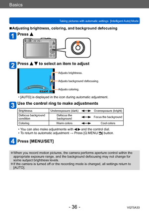 Page 36Basics
Taking pictures with automatic settings  [Intelligent Auto] Mode VQT5A33
- 36 -
 ■Adjusting brightness, coloring, and background defocusing
Press 
Press   to select an item to adjust
Select  Exit
Adjusts brightness.
Adjusts background defocusing.
Adjusts coloring.
 • [AUTO] is displayed in the icon during automatic adjustment.
Use the control ring to make adjustments
BrightnessUnderexposure (dark)Overexposure (bright)
Defocus background 
condition Defocus the 
background
Focus the background...