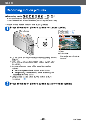 Page 40Basics
Recording motion pictures
VQT5A33- 40 -
 ■Recording mode: *1 *2
*1 You cannot record motion pictures in [3D Photo Mode].*2 You cannot record motion pictures in [Soft Focus] and [Star Filter].
You can record motion pictures with audio (stereo).
Press the motion picture button to start recording 
Microphones[Rec Format] (→139)/
[Rec Quality] (→139)
Elapsed 
recording time
Remaining recording time 
(approx.)
 ●Do not block the microphones when recording motion 
pictures.
 ●Immediately release the...