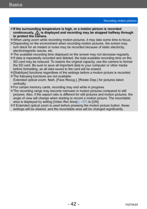 Page 42Basics
Recording motion picturesVQT5A33
- 42 -
 ●If the surrounding temperature is high, or a motion picture is recorded 
continuously,  is displayed and recording may be stopped halfway through 
to protect the camera.
 ●When using zoom while recording motion pictures, it may take some time to focus. ●Depending on the environment when recording motion pictures, the screen may 
turn black for an instant or noise may be recorded because of static electricity , 
electromagnetic waves, etc. 
 ●The available...