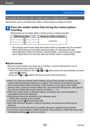 Page 43Basics
Recording motion picturesVQT5A33
- 43 -
Recording still pictures while a motion picture is being recorded
Still pictures can be recorded even while a motion picture is being recorded.
Press the shutter button fully during the motion picture 
recording
Still pictures can be taken while a motion picture is being recorded.
[Still Picture Size]  (→140)Maximum number of pictures
9M 15 pictures
6M
2M
 • The clicking sound made when the shutter button is operated may be recorded. • When still pictures...