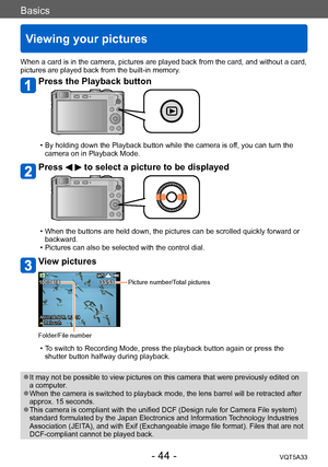 Page 44Basics
Viewing your pictures
VQT5A33- 44 -
When a card is in the camera, pictures are played back from the card, and without a card, 
pictures are played back from the built-in memory.
Press the Playback button
 • By holding down the Playback button while the camera is off, you can turn the 
camera on in Playback Mode.
Press   to select a picture to be displayed
 • When the buttons are held down, the pictures can be scrolled quickly forward or  backward.
 • Pictures can also be selected with the control...