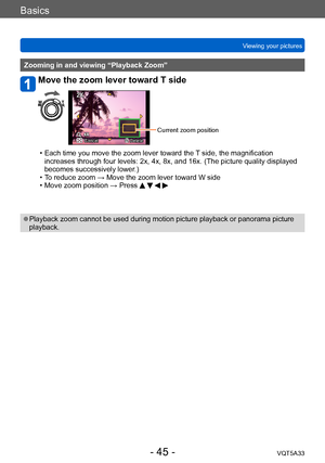 Page 45Basics
Viewing your picturesVQT5A33
- 45 -
Zooming in and viewing “Playback Zoom”
Move the zoom lever toward T side
Cancel Delete
Current zoom position
 • Each time you move the zoom lever toward the  T side, the magnification 
increases through four levels: 2x, 4x, 8x, and 16x. (The picture quality displayed 
becomes successively lower.)
 • T

o reduce zoom → Move the zoom lever toward W side
 • Move zoom position → Press    
 ●Playback zoom cannot be used during motion picture playback or panorama...