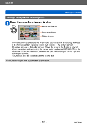 Page 46Basics
Viewing your picturesVQT5A33
- 46 -
Viewing a list of pictures “Multi Playback”
Move the zoom lever toward W side
Picture no./Total no.
Panorama pictures
Motion pictures
 • Move the zoom lever toward the W side and you can switch the display methods in the following order: 1-picture screen (full-screen) → 12-picture screen → 
30-picture screen → Calendar screen. (Move the lever to the 
T side to return.)
 • When you select a picture using the cursor button and press [MENU/SET] on the 12-picture or...