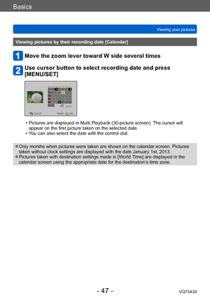 Page 47Basics
Viewing your picturesVQT5A33
- 47 -
Viewing pictures by their recording date [Calendar]
Move the zoom lever toward W side several times
Use cursor button to select recording date and press  
[MENU/SET]
 • Pictures are displayed in Multi Playback (30-picture screen).  The cursor will 
appear on the first picture taken on the selected date.
 • Y

ou can also select the date with the control dial.
 ●Only months when pictures were taken are shown on the calendar screen. Pictures 
taken without clock...