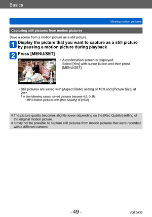 Page 49Basics
Viewing motion picturesVQT5A33
- 49 -
Capturing still pictures from motion pictures
Save a scene from a motion picture as a still picture.
Display the picture that you want to capture as a still picture 
by pausing a motion picture during playback
Press [MENU/SET]
 Save
 • A confirmation screen is displayed.   Select [Yes] with cursor button and then press 
[MENU/SET].
 • Still pictures are saved with [Aspect Ratio] setting of 16:9 and [Picture Size] at  2M *
.
*
 In the following cases, saved...