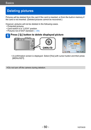 Page 50Basics
Deleting pictures
VQT5A33- 50 -
Pictures will be deleted from the card if the card is inserted, or from the built-in memory if 
the card is not inserted. (Deleted pictures cannot be recovered.)
However, pictures will not be deleted in the following cases.
 • Protected pictures  • Card switch is in “LOCK” position. • Pictures not of DCF standard (→44)
Press [  ] button to delete displayed picture
 • A confirmation screen is displayed. Select [Yes] with cursor button and then press [MENU/SET]. 
 ●Do...