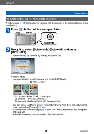 Page 51Basics
Deleting picturesVQT5A33
- 51 -
To delete multiple (up to 100)/To delete all pictures
A picture group  (→143) is handled as 1 picture. (All the pictures in the selected picture group 
are deleted)
Press [  ] button while viewing a picture 
Use   to select [Delete Multi]/[Delete All] and press 
[MENU/SET]
 • Items can also be selected by turning the control dial.
 ●[Delete Multi]
Use cursor button to select picture and press [DISP.] button
 Picture selected
 • To cancel → Press [DISP.] button...