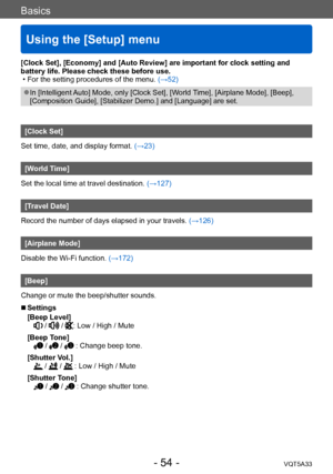 Page 54Basics
Using the [Setup] menu
VQT5A33- 54 -
[Clock Set], [Economy] and [Auto Review] are important for clock setting and 
battery life. Please check these before use.
 • For the setting procedures of the menu. (→52)
 ●In [Intelligent Auto] Mode, only [Clock Set], [World Time], [Airplane Mode], [Beep], 
[Composition Guide], [Stabilizer Demo.] and [Language] are set.
[Clock Set]
Set time, date, and display format. (→23)
[World Time]
Set the local time at travel destination.  (→127)
[Travel Date]
Record the...