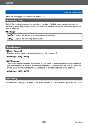 Page 58Basics
Using the [Setup] menuVQT5A33
- 58 -
 • For the setting procedures of the menu.  (→52)
[Remaining Disp.]
Switch the display between the remaining number of still pictures you can take or the 
remaining recording time of a motion picture that you can record for the available card or 
built-in memory.
 ■Settings
Displays the number of pictures that can be recorded.
Displays the remaining recording time.
[Lens Resume]
 ●[Zoom Resume]
Remember the zoom position when turning the camera off.
 ■Settings:...