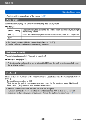 Page 60Basics
Using the [Setup] menuVQT5A33
- 60 -
 • For the setting procedures of the menu.  (→52)
[Auto Review]
Automatically display still pictures immediately after taking them.
 ■Settings
[1SEC] / [2SEC] Displays the playback screen for the set time before automatically returning to 
the recording screen.
[HOLD] Keeps the automatic playback screen displayed until [MENU/SET] is pressed.
[OFF] —
 ●For [Intelligent Auto] Mode, the setting is fixed to [2SEC]. ●Motion pictures cannot be automatically...