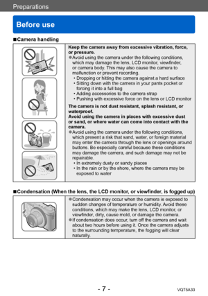 Page 7Preparations
Before use
VQT5A33- 7 -
 ■Camera handling
Keep the camera away from excessive vibration, force, 
or pressure.
 ●Avoid using the camera under the following conditions, 
which may damage the lens, LCD monitor, viewfinder, 
or camera body. This may also cause the camera to 
malfunction or prevent recording.
 • Dropping or hitting the camera against a hard surface • Sitting down with the camera in your pants pocket or forcing it into a full bag
 • Adding accessories to the camera strap • Pushing...