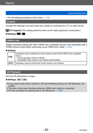 Page 62Basics
Using the [Setup] menuVQT5A33
- 62 -
 • For the setting procedures of the menu.  (→52)
[Output]
Change the settings to be used when the camera is connected to a  TV or other device.
 [TV Aspect]  (This setting performs when an AV cable (optional) is connected.)
 ■Settings:  / 
[VIERA Link]
Enable automatic linking with other VIERA Link-compatible devices, and operability with a 
VIERA remote control when connecting via an HDMI micro cable  (→243).
 ■Settings
[ON]Operations may be performed via the...