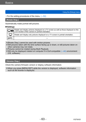 Page 63Basics
Using the [Setup] menuVQT5A33
- 63 -
 • For the setting procedures of the menu.  (→52)
[Rotate Disp.]
Automatically rotate portrait still pictures.
 ■Settings
Rotate and display pictures displayed on a TV screen as well as those displayed on the 
LCD monitor of the camera in portrait orientation.
Rotate and display only pictures displayed on a TV screen in portrait orientation.
[OFF] —
 ●[Rotate Disp.] cannot be used with motion pictures. ●Still pictures taken with the lens surface facing up or...