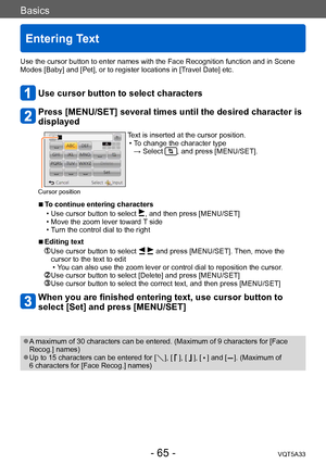 Page 65Basics
Entering Text
VQT5A33- 65 -
Use the cursor button to enter names with the Face Recognition function and in Scene 
Modes [Baby] and [Pet], or to register locations in [Travel Date] etc.
Use cursor button to select characters
Press [MENU/SET] several times until the desired character is 
displayed
Cursor position
Text is inserted at the cursor position. • To change the character type  
→ Select 
, and press [MENU/SET].
 ■To continue entering characters
 • Use cursor button to select , and then press...