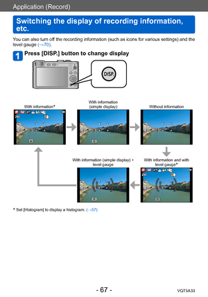 Page 67Application (Record)
Switching the display of recording information, 
etc.
VQT5A33- 67 -
You can also turn off the recording information (such as icons for various settings) and the 
level gauge (→70).
Press [DISP.] button to change display
With information*With information  
(simple display) Without information
With information (simple display) +  
level gauge With information and with 
level gauge*
* Set [Histogram] to display a histogram.  (→57)            