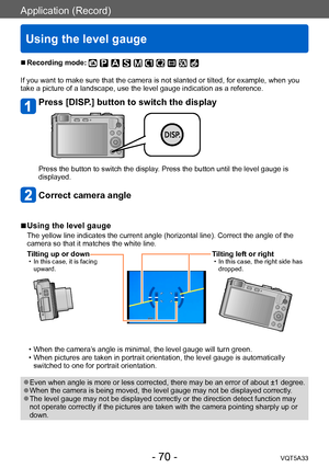 Page 70Application (Record)
Using the level gauge
VQT5A33- 70 -
 ■Recording mode: 
If you want to make sure that the camera is not slanted or tilted, for example, when you 
take a picture of a landscape, use the level gauge indication as a reference.
Press [DISP.] button to switch the display
Press the button to switch the display. Press the button until the level gauge is 
displayed.
Correct camera angle
 ■Using the level gauge
The yellow line indicates the current angle (horizontal line). Correct the angle of...