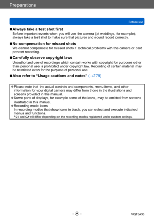 Page 8Preparations
Before useVQT5A33
- 8 -
 ■Always take a test shot first
Before important events when you will use the camera (at weddings, for example), 
always take a test shot to make sure that pictures and sound record correctly . 
 ■No compensation for missed shots
We cannot compensate for missed shots if technical problems with the camera or card 
prevent recording.
 ■Carefully observe copyright laws
Unauthorized use of recordings which contain works with copyright for purposes other 
than personal use...