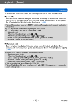 Page 73Application (Record)
Using ZoomVQT5A33
- 73 -
To increase the zoom ratio further, the following zoom can be used in combination.
 ■[i.ZOOM]
You can use the camera’s Intelligent Resolution technology to increase the zoom ratio 
up to 2x higher than the original zoom ratio with limited deterioration of picture quality . 
Set [i.Resolution] to [i.ZOOM] on the [Rec] menu.  (→135)
 ●When [i.Resolution] is set to [i.ZOOM], Intelligent Resolution technology is applied to 
the picture.
 ●[i.ZOOM] always works...