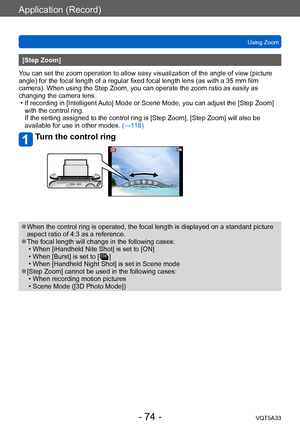 Page 74Application (Record)
Using ZoomVQT5A33
- 74 -
[Step Zoom]
You can set the zoom operation to allow easy visualization of the angle of view (picture 
angle) for the focal length of a regular fixed focal length lens (as with a 35 mm film 
camera). When using the Step Zoom, you can operate the zoom ratio as easily as 
changing the camera lens.
 • If recording in [Intelligent 

Auto] Mode or Scene Mode, you can adjust the [Step Zoom] 
with the control ring. 
If the setting assigned to the control ring is...