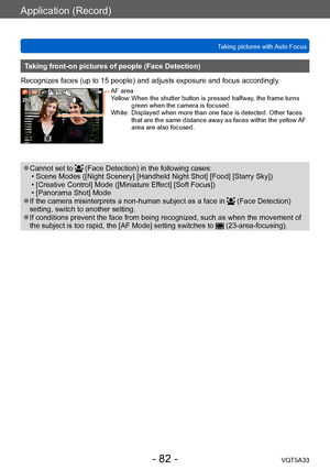 Page 82Application (Record)
Taking pictures with Auto FocusVQT5A33
- 82 -
Taking front-on pictures of people (Face Detection)
Recognizes faces (up to 15 people) and adjusts exposure and focus accordingly .
AF area
Yellow: 
 When the shutter button is pressed halfway , the frame turns 
green when the camera is focused.
White:
 

 
Displayed wh
 en more than one face is detected. Other faces 
that are the same distance away as faces within the yellow AF 
area are also focused.
 ●Cannot set to  (Face Detection) in...