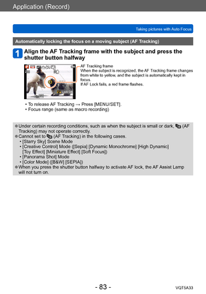 Page 83Application (Record)
Taking pictures with Auto FocusVQT5A33
- 83 -
Automatically locking the focus on a moving subject (AF Tracking)
Align the AF Tracking frame with the subject and press the 
shutter button halfway
 Lock Off
AF Tracking frame
When the subject is recognized, the AF Tracking frame changes 
from white to yellow, and the subject is automatically kept in 
focus.
If AF Lock fails, a red frame flashes.
 • To release AF Tracking → Press [MENU/SET]. • Focus range (same as macro recording)...