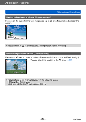 Page 84Application (Record)
Taking pictures with Auto FocusVQT5A33
- 84 -
Subject not centered in picture (23-area-focusing)
Focuses on the subject in the wide range area (up to 23-area-focusing) on the recording 
screen.
 ●Focus is fixed to  (1-area-focusing) during motion picture recording.
Determined position for focus (1-area-focusing)
Focuses on AF area in center of picture. (Recommended when focus is difficult to align)
 • You can adjust the position of the AF area. (→85)
 ●Focus is fixed to...