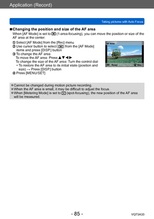 Page 85Application (Record)
Taking pictures with Auto FocusVQT5A33
- 85 -
 ■Changing the position and size of the AF area
When [AF Mode] is set to  (1-area-focusing), you can move the position or size of the 
AF area at the center.
  Select [AF Mode] from the [Rec] menu  Use cursor button to select [  ] from the [AF Mode] 
items and press [DISP.] button
  To change the AF area To move the AF area: Press     
To change the size of the AF area: Turn the control dial
 • T

o restore the AF area to its initial...