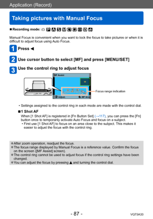 Page 87Application (Record)
Taking pictures with Manual Focus
VQT5A33- 87 -
 ■Recording mode: 
Manual Focus is convenient when you want to lock the focus to take pictures or when it is 
difficult to adjust focus using Auto Focus.
Press 
Use cursor button to select [MF] and press [MENU/SET]
Use the control ring to adjust focus
MF AssistAdjust.
 MF Area
Focus range indication
 • Settings assigned to the control ring in each mode are made with the control dial.
 ■1 Shot AF
When [1 Shot AF] is registered in [Fn...