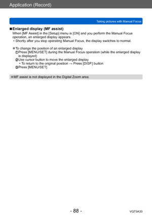 Page 88Application (Record)
Taking pictures with Manual FocusVQT5A33
- 88 -
 ■Enlarged display (MF assist)
When [MF Assist] in the [Setup] menu is [ON] and you perform the Manual Focus 
operation, an enlarged display appears.
 • Shortly after you stop operating Manual Focus, the display switches to normal.
 ●To change the position of an enlarged display  Press [MENU/SET] during the Man ual Focus operation (while the enlarged display 
is displayed)
  Use cursor button to move the enla rged display • T
o return...