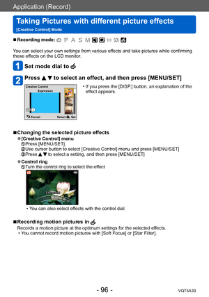 Page 96Application (Record)
Taking Pictures with different picture effects  
[Creative Control] ModeVQT5A33
- 96 -
 ■Recording mode: 
You can select your own settings from various effects and take pictures while confirming 
these effects on the LCD monitor.
Set mode dial to 
Press   to select an effect, and then press [MENU/SET]
Select  Set
Cancel
Creative Control
Expressive
 • If you press the [DISP .] button, an explanation of the 
effect appears.
 ■Changing the selected picture effects
 ●[Creative Control]...