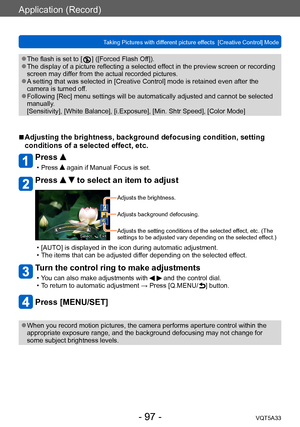 Page 97Application (Record)
Taking Pictures with different picture effects  [Creative Control] ModeVQT5A33
- 97 -
 ●The flash is set to [  ] ([Forced Flash Off]). ●The display of a picture reflecting a selected effect in the preview screen or recording 
screen may differ from the actual recorded pictures.
 ●A setting that was selected in [Creative Control] mode is retained even after the 
camera is turned off.
 ●Following [Rec] menu settings will be automatically adjusted and cannot be selected 
manually....