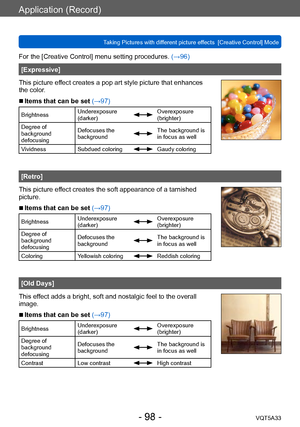 Page 98Application (Record)
Taking Pictures with different picture effects  [Creative Control] ModeVQT5A33
- 98 -
For the [Creative Control] menu setting procedures. (→96)
[Expressive]
This picture effect creates a pop art style picture that enhances 
the color.
 ■Items that can be set (→97)
Brightness Underexposure 
(darker)Overexposure 
(brighter)
Degree of 
background 
defocusing Defocuses the 
background
The background is 
in focus as well
Vividness Subdued coloring
Gaudy coloring
[Retro]
This picture...