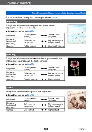 Page 99Application (Record)
Taking Pictures with different picture effects  [Creative Control] ModeVQT5A33
- 99 -
For the [Creative Control] menu setting procedures. (→96)
[High Key]
This picture effect creates a brighter and lighter toned 
appearance for the entire picture.
 ■Items that can be set (→97)
Brightness Underexposure 
(darker)Overexposure 
(brighter)
Degree of 
background 
defocusing Defocuses the 
background
The background is 
in focus as well
Coloring Pinkish coloring
Light-bluish coloring
[Low...