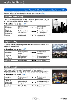 Page 100Application (Record)
Taking Pictures with different picture effects  [Creative Control] ModeVQT5A33
- 100 -
For the [Creative Control] menu setting procedures. (→96)
[Dynamic Monochrome]
This picture effect creates a monochromatic picture with a higher 
contrast and more dramatic atmosphere.
 ■Items that can be set (→97)
Brightness Underexposure 
(darker)Overexposure 
(brighter)
Degree of 
background 
defocusing Defocuses the 
background
The background is 
in focus as well
Contrast Low contrast
High...