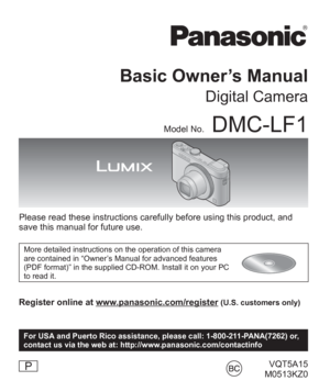 Page 1VQT5A15
 M0513KZ0
Basic Owner’s Manual
Digital Camera
Model No.DMC-LF1
Please read these instructions carefully before using this product, and 
save this manual for future use.
More detailed instructions on the operation of this camera 
are contained in “Owner’s Manual for advanced features 
(PDF format)” in the supplied CD-ROM. Install it on your PC 
to read it.
Register online at www.panasonic.com/register (U.S. customers only)
P
For USA and Puerto Rico assistance, please call: 1-800-211-PANA(7262) or,...