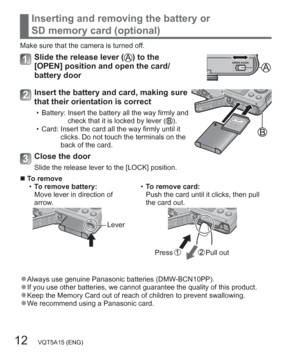 Page 1212   VQT5A15 (ENG)
Inserting and removing the battery or 
SD memory card (optional)
Make sure that the camera is turned off.
Slide the release lever () to the 
[OPEN] position and open the card/
battery door
Insert the battery and card, making sure 
that their orientation is correct
  • Battery:  Insert the battery all the way firmly and 
check that it is locked by lever ().
  • Card:  Insert the card all the way firmly until it 
clicks. Do not touch the terminals on the 
back of the card.
Close the...